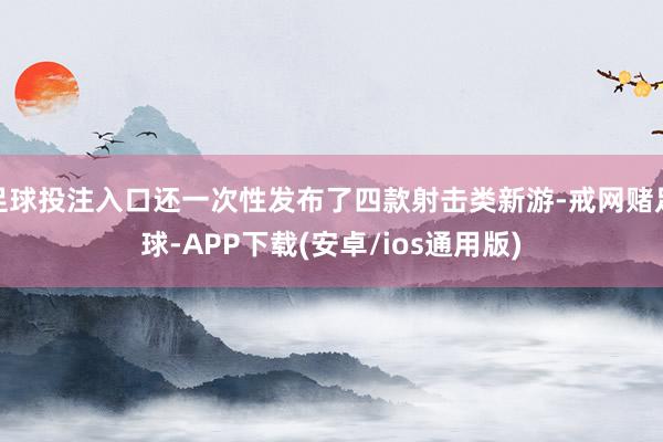 足球投注入口还一次性发布了四款射击类新游-戒网赌足球-APP下载(安卓/ios通用版)