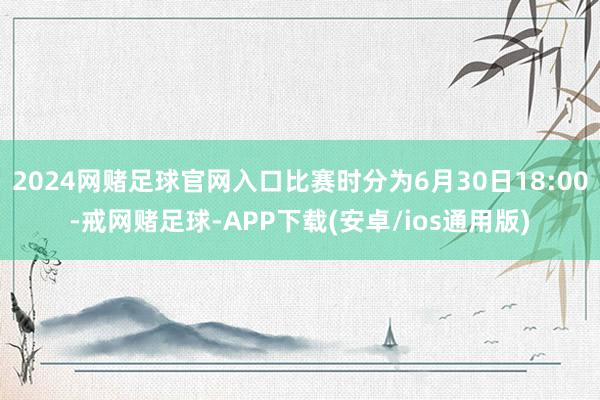 2024网赌足球官网入口比赛时分为6月30日18:00-戒网赌足球-APP下载(安卓/ios通用版)