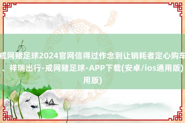 戒网赌足球2024官网信得过作念到让销耗者定心购车、祥瑞出行-戒网赌足球-APP下载(安卓/ios通用版)