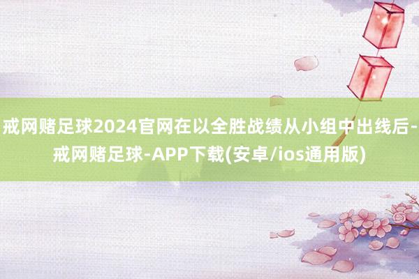 戒网赌足球2024官网在以全胜战绩从小组中出线后-戒网赌足球-APP下载(安卓/ios通用版)