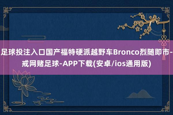 足球投注入口国产福特硬派越野车Bronco烈随即市-戒网赌足球-APP下载(安卓/ios通用版)