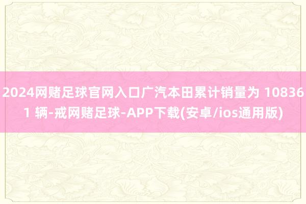 2024网赌足球官网入口广汽本田累计销量为 108361 辆-戒网赌足球-APP下载(安卓/ios通用版)