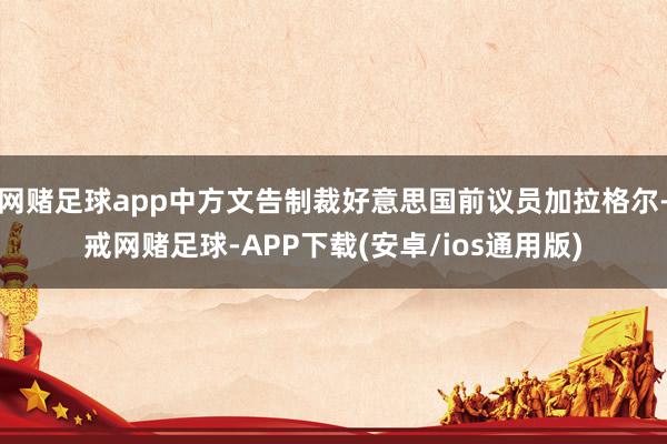 网赌足球app中方文告制裁好意思国前议员加拉格尔-戒网赌足球-APP下载(安卓/ios通用版)