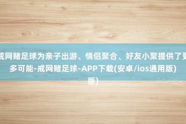 戒网赌足球为亲子出游、情侣聚合、好友小聚提供了更多可能-戒网赌足球-APP下载(安卓/ios通用版)