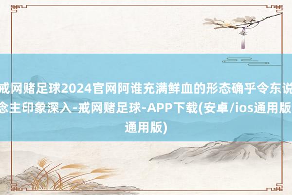 戒网赌足球2024官网阿谁充满鲜血的形态确乎令东说念主印象深入-戒网赌足球-APP下载(安卓/ios通用版)