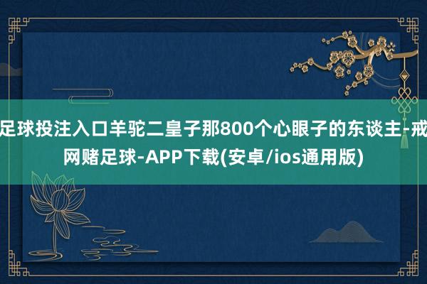 足球投注入口羊驼二皇子那800个心眼子的东谈主-戒网赌足球-APP下载(安卓/ios通用版)