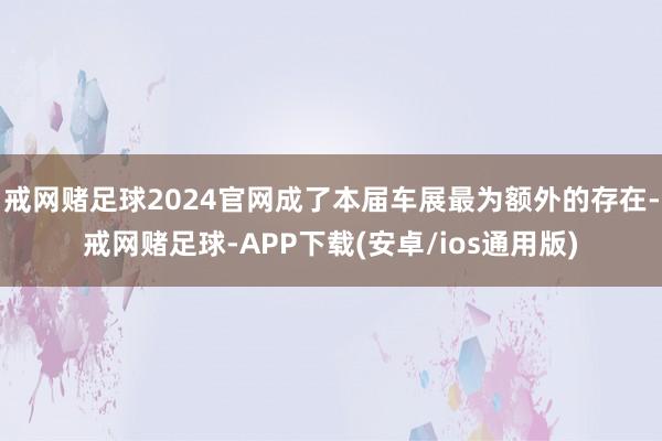 戒网赌足球2024官网成了本届车展最为额外的存在-戒网赌足球-APP下载(安卓/ios通用版)