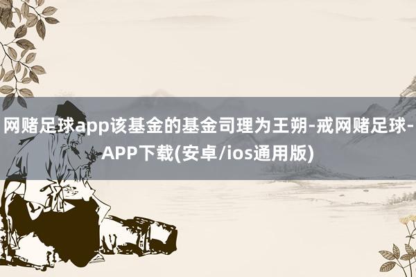 网赌足球app该基金的基金司理为王朔-戒网赌足球-APP下载(安卓/ios通用版)