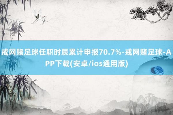 戒网赌足球任职时辰累计申报70.7%-戒网赌足球-APP下载(安卓/ios通用版)