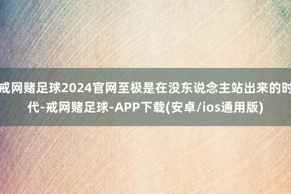 戒网赌足球2024官网至极是在没东说念主站出来的时代-戒网赌足球-APP下载(安卓/ios通用版)