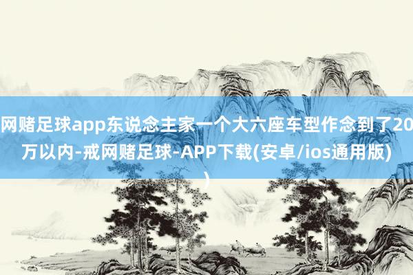 网赌足球app东说念主家一个大六座车型作念到了20万以内-戒网赌足球-APP下载(安卓/ios通用版)