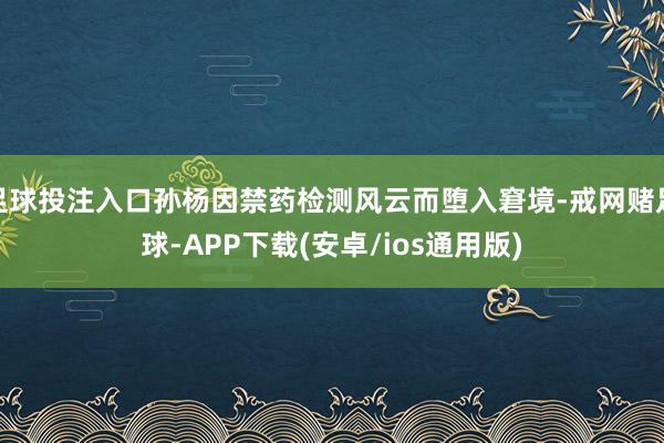 足球投注入口孙杨因禁药检测风云而堕入窘境-戒网赌足球-APP下载(安卓/ios通用版)