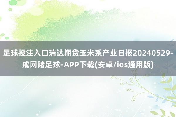 足球投注入口瑞达期货玉米系产业日报20240529-戒网赌足球-APP下载(安卓/ios通用版)