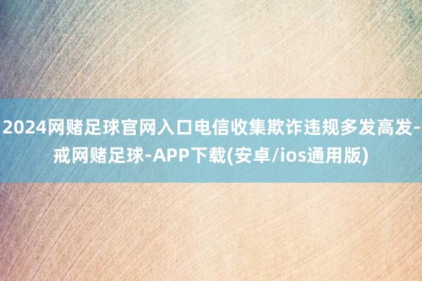 2024网赌足球官网入口电信收集欺诈违规多发高发-戒网赌足球-APP下载(安卓/ios通用版)