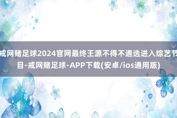 戒网赌足球2024官网最终王源不得不遴选进入综艺节目-戒网赌足球-APP下载(安卓/ios通用版)