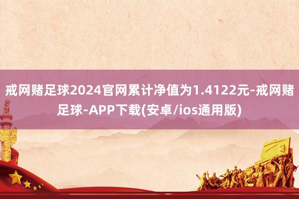 戒网赌足球2024官网累计净值为1.4122元-戒网赌足球-APP下载(安卓/ios通用版)