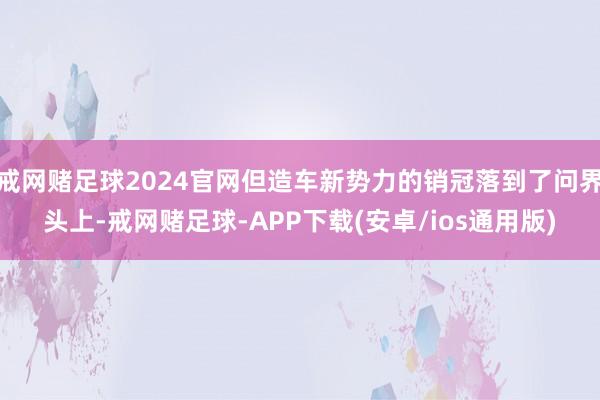 戒网赌足球2024官网但造车新势力的销冠落到了问界头上-戒网赌足球-APP下载(安卓/ios通用版)