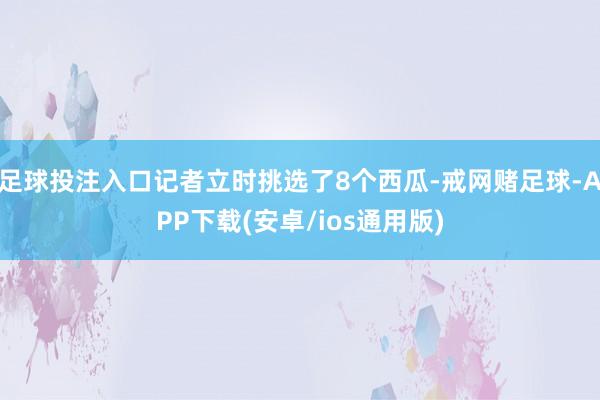 足球投注入口记者立时挑选了8个西瓜-戒网赌足球-APP下载(安卓/ios通用版)