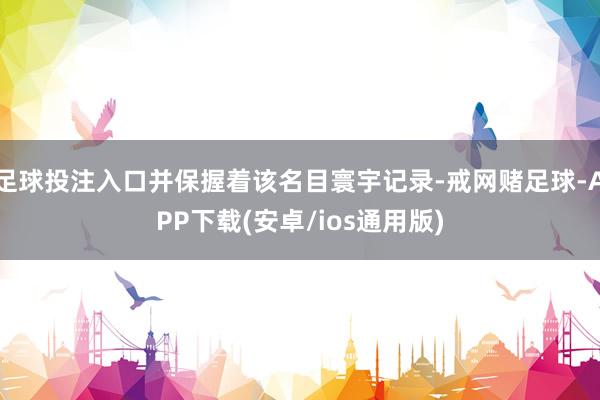 足球投注入口并保握着该名目寰宇记录-戒网赌足球-APP下载(安卓/ios通用版)