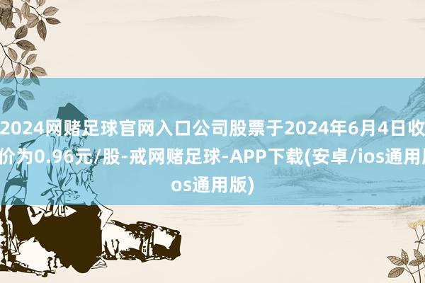 2024网赌足球官网入口公司股票于2024年6月4日收盘价为0.96元/股-戒网赌足球-APP下载(安卓/ios通用版)