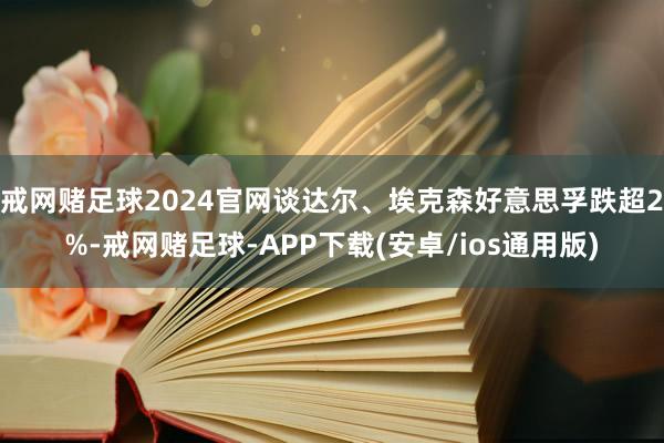 戒网赌足球2024官网谈达尔、埃克森好意思孚跌超2%-戒网赌足球-APP下载(安卓/ios通用版)