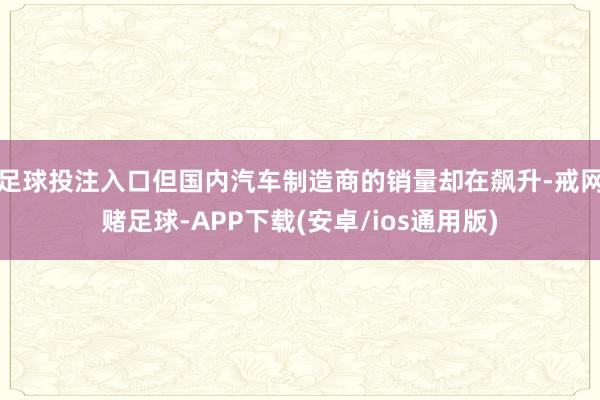 足球投注入口但国内汽车制造商的销量却在飙升-戒网赌足球-APP下载(安卓/ios通用版)