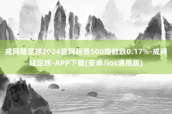 戒网赌足球2024官网标普500指数跌0.17%-戒网赌足球-APP下载(安卓/ios通用版)