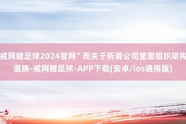 戒网赌足球2024官网”而关于所谓公司里面组织架构退换-戒网赌足球-APP下载(安卓/ios通用版)