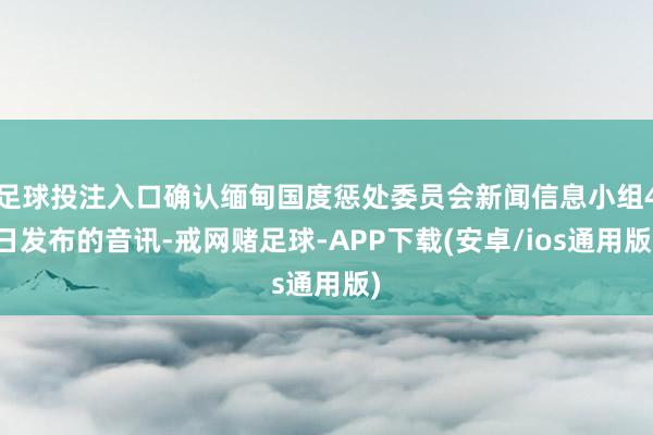 足球投注入口确认缅甸国度惩处委员会新闻信息小组4日发布的音讯-戒网赌足球-APP下载(安卓/ios通用版)