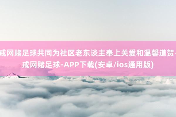 戒网赌足球共同为社区老东谈主奉上关爱和温馨道贺-戒网赌足球-APP下载(安卓/ios通用版)