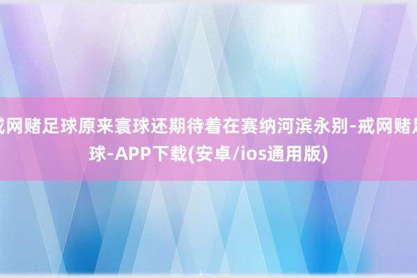 戒网赌足球原来寰球还期待着在赛纳河滨永别-戒网赌足球-APP下载(安卓/ios通用版)