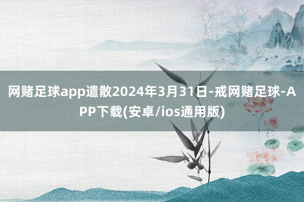 网赌足球app遣散2024年3月31日-戒网赌足球-APP下载(安卓/ios通用版)