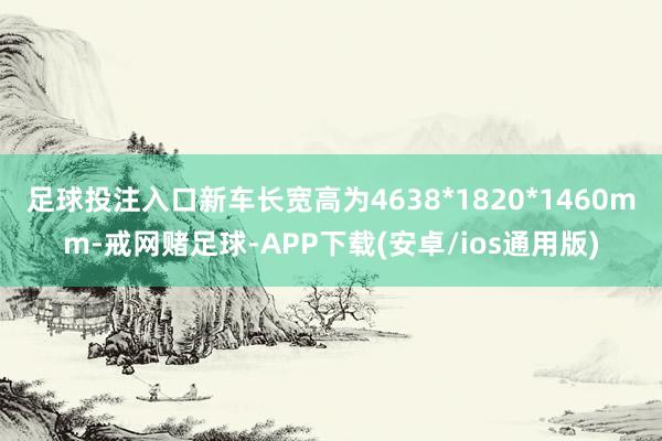 足球投注入口新车长宽高为4638*1820*1460mm-戒网赌足球-APP下载(安卓/ios通用版)