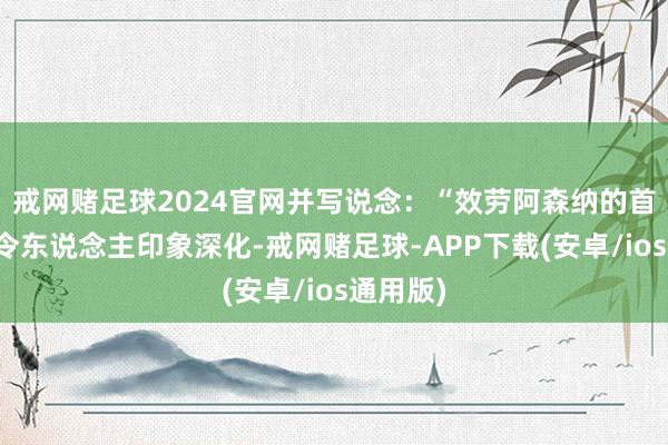 戒网赌足球2024官网并写说念：“效劳阿森纳的首个赛季令东说念主印象深化-戒网赌足球-APP下载(安卓/ios通用版)