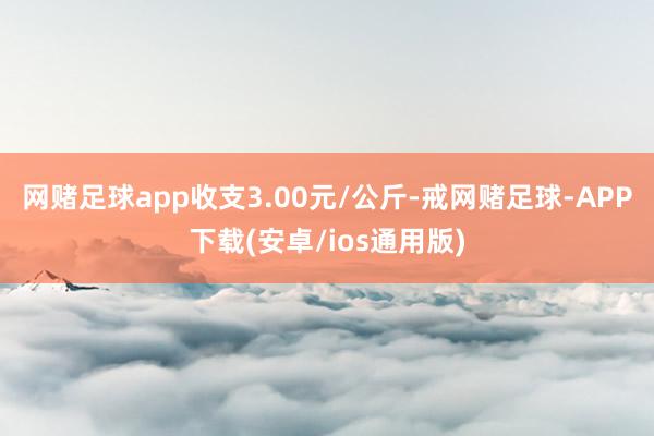 网赌足球app收支3.00元/公斤-戒网赌足球-APP下载(安卓/ios通用版)