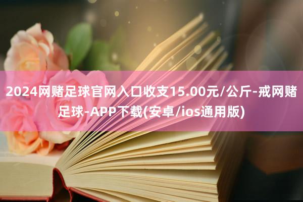 2024网赌足球官网入口收支15.00元/公斤-戒网赌足球-APP下载(安卓/ios通用版)