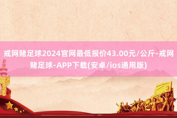 戒网赌足球2024官网最低报价43.00元/公斤-戒网赌足球-APP下载(安卓/ios通用版)