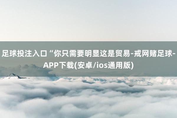 足球投注入口　　“你只需要明显这是贸易-戒网赌足球-APP下载(安卓/ios通用版)