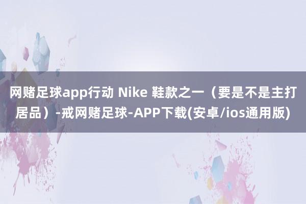 网赌足球app行动 Nike 鞋款之一（要是不是主打居品）-戒网赌足球-APP下载(安卓/ios通用版)