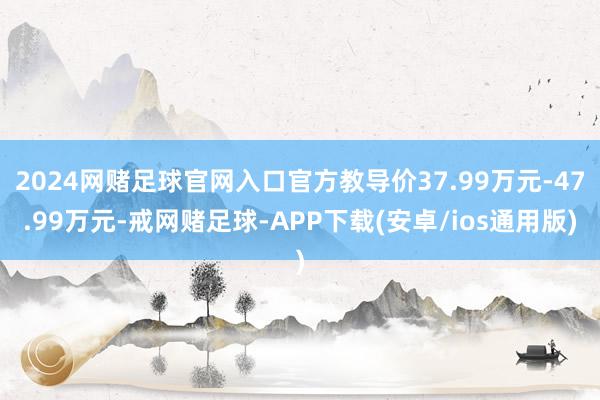 2024网赌足球官网入口官方教导价37.99万元-47.99万元-戒网赌足球-APP下载(安卓/ios通用版)