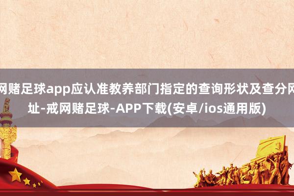 网赌足球app应认准教养部门指定的查询形状及查分网址-戒网赌足球-APP下载(安卓/ios通用版)