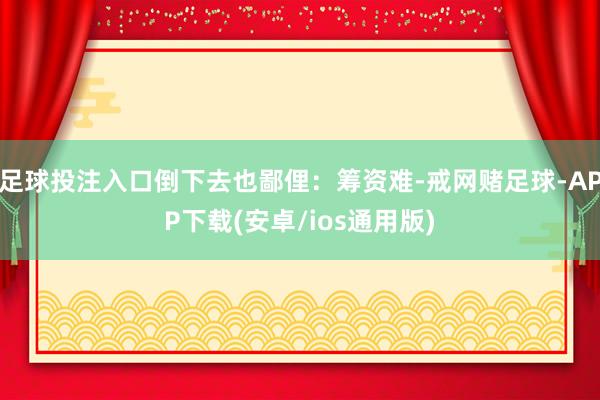 足球投注入口倒下去也鄙俚：筹资难-戒网赌足球-APP下载(安卓/ios通用版)