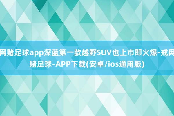 网赌足球app深蓝第一款越野SUV也上市即火爆-戒网赌足球-APP下载(安卓/ios通用版)