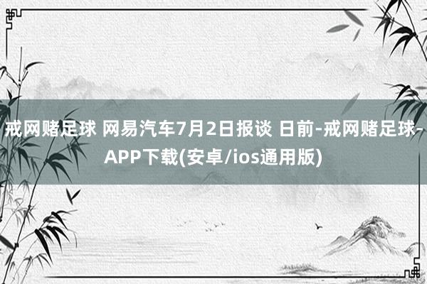 戒网赌足球 网易汽车7月2日报谈 日前-戒网赌足球-APP下载(安卓/ios通用版)