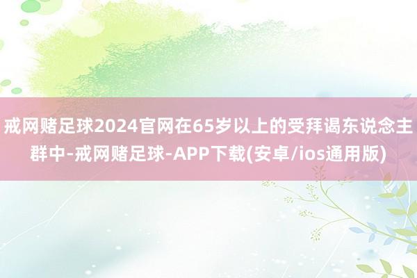 戒网赌足球2024官网在65岁以上的受拜谒东说念主群中-戒网赌足球-APP下载(安卓/ios通用版)