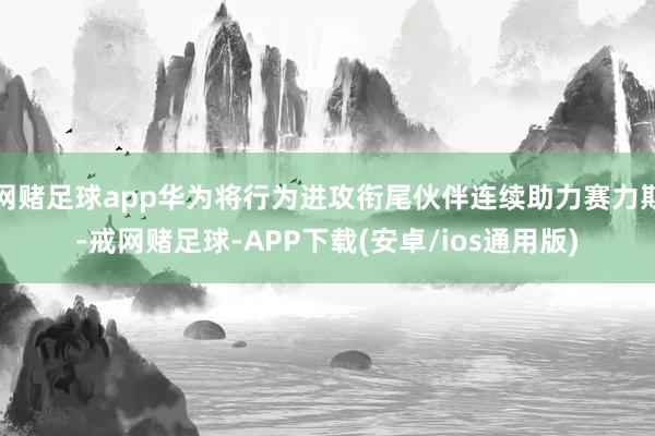 网赌足球app华为将行为进攻衔尾伙伴连续助力赛力斯-戒网赌足球-APP下载(安卓/ios通用版)