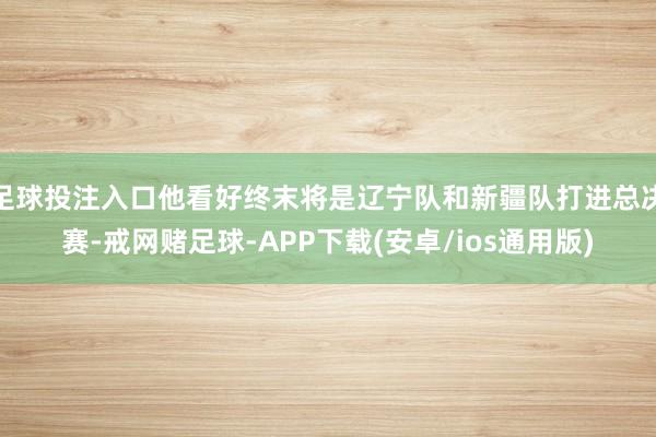 足球投注入口他看好终末将是辽宁队和新疆队打进总决赛-戒网赌足球-APP下载(安卓/ios通用版)