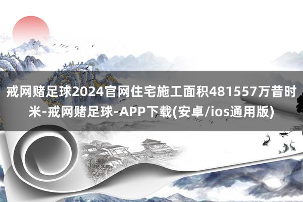 戒网赌足球2024官网住宅施工面积481557万昔时米-戒网赌足球-APP下载(安卓/ios通用版)