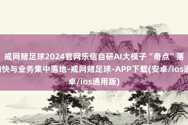 戒网赌足球2024官网乐信自研AI大模子“奇点”落地并加快与业务集中落地-戒网赌足球-APP下载(安卓/ios通用版)