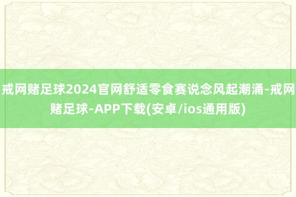 戒网赌足球2024官网舒适零食赛说念风起潮涌-戒网赌足球-APP下载(安卓/ios通用版)